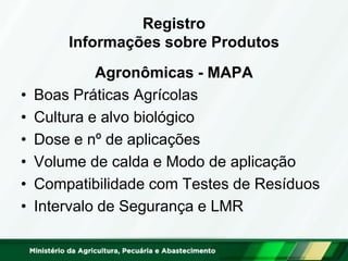 Registro Informações sobre Produtos 
Agronômicas - MAPA 
•Boas Práticas Agrícolas 
•Cultura e alvo biológico 
•Dose e nº de aplicações 
•Volume de calda e Modo de aplicação 
•Compatibilidade com Testes de Resíduos 
•Intervalo de Segurança e LMR  