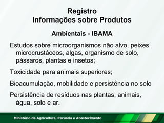 Registro Informações sobre Produtos 
Ambientais - IBAMA 
Estudos sobre microorganismos não alvo, peixes microcrustáceos, algas, organismo de solo, pássaros, plantas e insetos; 
Toxicidade para animais superiores; 
Bioacumulação, mobilidade e persistência no solo 
Persistência de resíduos nas plantas, animais, água, solo e ar. 
 