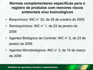 Normas complementares específicas para o registro de produtos com menores riscos ambientais e/ou toxicológicos 
•Bioquímicos: INC n 32, de 26 de outubro de 2005 
•Semioquímicos: INC n 1, de 23 de janeiro de 2006 
•Agentes Biológicos de Controle: INC n 2, de 23 de janeiro de 2006 
•Agentes Microbiológicos: INC n 3, de 10 de março de 2006  