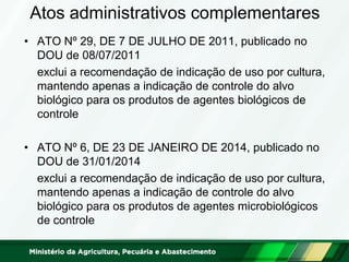 Atos administrativos complementares 
•ATO Nº 29, DE 7 DE JULHO DE 2011, publicado no DOU de 08/07/2011 
exclui a recomendação de indicação de uso por cultura, mantendo apenas a indicação de controle do alvo biológico para os produtos de agentes biológicos de controle 
•ATO Nº 6, DE 23 DE JANEIRO DE 2014, publicado no DOU de 31/01/2014 
exclui a recomendação de indicação de uso por cultura, mantendo apenas a indicação de controle do alvo biológico para os produtos de agentes microbiológicos de controle  