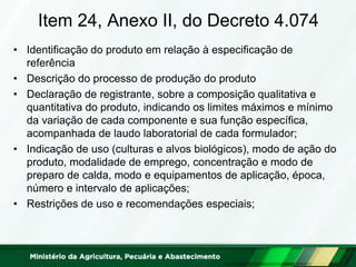 Item 24, Anexo II, do Decreto 4.074 
•Identificação do produto em relação à especificação de referência 
•Descrição do processo de produção do produto 
•Declaração de registrante, sobre a composição qualitativa e quantitativa do produto, indicando os limites máximos e mínimo da variação de cada componente e sua função específica, acompanhada de laudo laboratorial de cada formulador; 
•Indicação de uso (culturas e alvos biológicos), modo de ação do produto, modalidade de emprego, concentração e modo de preparo de calda, modo e equipamentos de aplicação, época, número e intervalo de aplicações; 
•Restrições de uso e recomendações especiais;  