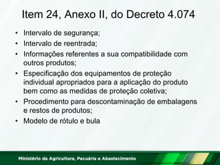Item 24, Anexo II, do Decreto 4.074 
•Intervalo de segurança; 
•Intervalo de reentrada; 
•Informações referentes a sua compatibilidade com outros produtos; 
•Especificação dos equipamentos de proteção individual apropriados para a aplicação do produto bem como as medidas de proteção coletiva; 
•Procedimento para descontaminação de embalagens e restos de produtos; 
•Modelo de rótulo e bula  