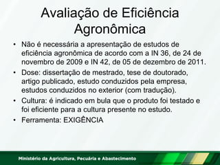 Avaliação de Eficiência Agronômica 
•Não é necessária a apresentação de estudos de eficiência agronômica de acordo com a IN 36, de 24 de novembro de 2009 e IN 42, de 05 de dezembro de 2011. 
•Dose: dissertação de mestrado, tese de doutorado, artigo publicado, estudo conduzidos pela empresa, estudos conduzidos no exterior (com tradução). 
•Cultura: é indicado em bula que o produto foi testado e foi eficiente para a cultura presente no estudo. 
•Ferramenta: EXIGÊNCIA  
