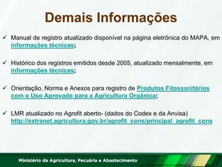 Demais Informações 
Manual de registro atualizado disponível na página eletrônica do MAPA, em informações técnicas; 
Histórico dos registros emitidos desde 2005, atualizado mensalmente, em informações técnicas; 
Orientação, Norma e Anexos para registro de Produtos Fitossanitários com o Uso Aprovado para a Agricultura Orgânica; 
LMR atualizado no Agrofit aberto- (dados do Codex e da Anvisa) http://extranet.agricultura.gov.br/agrofit_cons/principal_agrofit_cons  