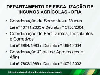 DEPARTAMENTO DE FISCALIZAÇÃO DE INSUMOS AGRÍCOLAS - DFIA 
•Coordenação de Sementes e Mudas 
Lei nº 10711/2003 e Decreto nº 5153/2004 
•Coordenação de Fertilizantes, Inoculantes e Corretivos 
Lei nº 6894/1980 e Decreto nº 4954/2004 
•Coordenação-Geral de Agrotóxicos e Afins 
Lei nº 7802/1989 e Decreto nº 4074/2002  