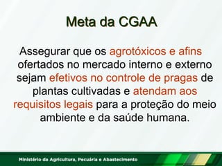 Meta da CGAA 
Assegurar que os agrotóxicos e afins ofertados no mercado interno e externo sejam efetivos no controle de pragas de plantas cultivadas e atendam aos requisitos legais para a proteção do meio ambiente e da saúde humana.  