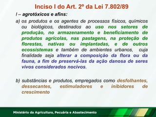 Inciso I do Art. 2º da Lei 7.802/89 
I – agrotóxicos e afins: 
a)os produtos e os agentes de processos físicos, químicos ou biológicos, destinados ao uso nos setores de produção, no armazenamento e beneficiamento de produtos agrícolas, nas pastagens, na proteção de florestas, nativas ou implantadas, e de outros ecossistemas e também de ambientes urbanos, cuja finalidade seja alterar a composição da flora ou da fauna, a fim de preservá-las da ação danosa de seres vivos considerados nocivos. 
b) substâncias e produtos, empregados como desfolhantes, dessecantes, estimuladores e inibidores de crescimento  