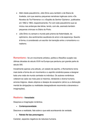 Além deste pseudónimo, Júlio Dinis usou também o de Diana de
      Aveleda, com que assinou pequenas narrativas ingénuas como «Os
      Novelos da Tia Filomena» e o «Espólio do Senhor Cipriano», publicados
      em 1862 e 1863, respectivamente. Foi com este pseudónimo que se
      iniciou nas andanças das letras, tendo, com ele, assinado também
      pequenas crónicas no Diário do Porto.

      Júlio Dinis viu sempre o mundo pelo prisma da fraternidade, do
      optimismo, dos sentimentos saudáveis do amor e da esperança. Quanto
      à forma, é considerado um escritor de transição entre o romantismo e o
      realismo.




Romantismo - foi um movimento artístico, político e filosófico surgido nas
últimas décadas do século XVIII na Europa que perdurou por grande parte do
século XIX.

Inicialmente apenas uma atitude, um estado de espírito, o Romantismo toma
mais tarde a forma de um movimento e o espírito romântico passa a designar
toda uma visão de mundo centrada no indivíduo. Os autores românticos
voltaram-se cada vez mais para si mesmos, retratando o drama humano,
amores trágicos, ideais utópicos e desejos de escapismo (alívio ou a distracção
mental de obrigações ou realidades desagradáveis recorrendo a devaneios e
imaginações).



Realismo - Veracidade:
Despreza a imaginação romântica.

      Contemporaneidade:

Descreve a realidade, fala sobre o que está acontecendo de verdade.

      Retrato fiel das personagens:

Carácter, aspectos negativos da natureza humana.
 