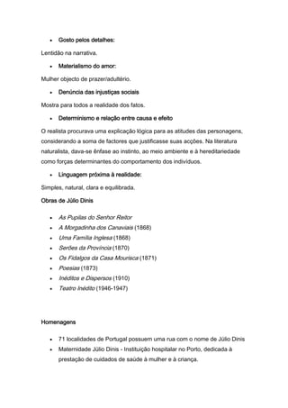 Gosto pelos detalhes:

Lentidão na narrativa.

       Materialismo do amor:

Mulher objecto de prazer/adultério.

       Denúncia das injustiças sociais

Mostra para todos a realidade dos fatos.

       Determinismo e relação entre causa e efeito

O realista procurava uma explicação lógica para as atitudes das personagens,
considerando a soma de factores que justificasse suas acções. Na literatura
naturalista, dava-se ênfase ao instinto, ao meio ambiente e à hereditariedade
como forças determinantes do comportamento dos indivíduos.

       Linguagem próxima à realidade:

Simples, natural, clara e equilibrada.

Obras de Júlio Dinis

       As Pupilas do Senhor Reitor
       A Morgadinha dos Canaviais (1868)
       Uma Família Inglesa (1868)
       Serões da Província (1870)
       Os Fidalgos da Casa Mourisca (1871)
       Poesias (1873)
       Inéditos e Dispersos (1910)
       Teatro Inédito (1946-1947)




Homenagens

       71 localidades de Portugal possuem uma rua com o nome de Júlio Dinis
       Maternidade Júlio Dinis - Instituição hospitalar no Porto, dedicada à
       prestação de cuidados de saúde à mulher e à criança.
 