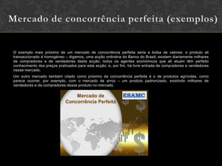 O exemplo mais próximo de um mercado de concorrência perfeita seria a bolsa de valores: o produto ali
transaccionado é homogéneo – digamos, uma acção ordinária do Banco do Brasil; existem diariamente milhares
de compradores e de vendedores desta acção; todos os agentes económicos que ali atuam têm perfeito
conhecimento dos preços praticados para esta acção; e, por fim, há livre entrada de compradores e vendedores
nesse mercado.
Um outro mercado também citado como próximo da concorrência perfeita é o de produtos agrícolas, como
parece ocorrer, por exemplo, com o mercado de arroz – um produto padronizado, existindo milhares de
vendedores e de compradores desse produto no mercado.
 