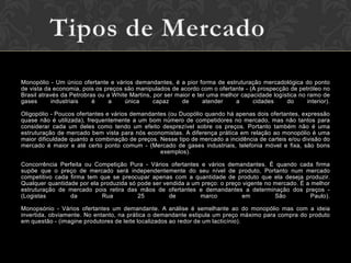 Monopólio - Um único ofertante e vários demandantes, é a pior forma de estruturação mercadológica do ponto
de vista da economia, pois os preços são manipulados de acordo com o ofertante - (A prospecção de petróleo no
Brasil através da Petrobras ou a White Martins, por ser maior e ter uma melhor capacidade logística no ramo de
gases       industriais   é     a    única      capaz     de      atender    a     cidades     do      interior).

Oligopólio - Poucos ofertantes e vários demandantes (ou Duopólio quando há apenas dois ofertantes, expressão
quase não é utilizada), frequentemente a um bom número de competidores no mercado, mas não tantos para
considerar cada um deles como tendo um efeito desprezível sobre os preços. Portanto também não é uma
estruturação de mercado bem vista para nós economistas. A diferença prática em relação ao monopólio é uma
maior dificuldade quanto a combinação de preços. Nesse tipo de mercado a incidência de carteis e/ou divisão do
mercado é maior e até certo ponto comum - (Mercado de gases industriais, telefonia móvel e fixa, são bons
                                                 exemplos).

Concorrência Perfeita ou Competição Pura - Vários ofertantes e vários demandantes. É quando cada firma
supõe que o preço de mercado será independentemente do seu nível de produto, Portanto num mercado
competitivo cada firma tem que se preocupar apenas com a quantidade de produto que ela deseja produzir.
Qualquer quantidade por ela produzida só pode ser vendida a um preço: o preço vigente no mercado. É a melhor
estruturação de mercado pois retira das mãos de ofertantes e demandantes a determinação dos preços -
(Logistas        da         Rua          25         de        marco           em         São          Paulo).

Monopsónio - Vários ofertantes um demandante. A análise é semelhante ao do monopólio mas com a ideia
invertida, obviamente. No entanto, na prática o demandante estipula um preço máximo para compra do produto
em questão - (imagine produtores de leite localizados ao redor de um lacticínio).
 
