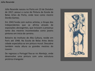 Júlio Resende
Júlio Resende nasceu no Porto em 23 de Outubro
de 1917, possui o curso de Pintura da Escola de
Belas Artes do Porto, onde teve como mestre
Dordio Gomes.
Em 1943 funda com outros artistas, o Grupo dos
Independentes que se afirma através de
exposições abrangentes, que incluíam a presença
tanto dos mestres incontestados como jovens
pintores em inicio de carreira.
Bolseiro do Instituto de Alta Cultura, reside em
Paris até 1948. Na Escola de Belas Artes desta
cidade especializa-se em pintura mural. Descobre
também nesta altura os grandes mestres do
Louvre.
De regresso a Portugal fixa-se no Alentejo, onde
desenvolve uma pintura com uma estrutura
pictórica triangular.

 