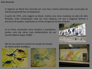 Júlio Resende
O regresso ao Norte fica marcado por uma fase criativa dominada pela construção de
estruturas geométricas rectangulares.
A partir de 1971, uma viagem ao Brasil, motiva uma nova mudança na obra de Júlio
Resende, onde composições cada vez mais oblíquas, em que a diagonal domina a
estrutura do quadro, substituem as linhas ortogonais da fase anterior.
Já no Porto, mantendo como temática o quotidiano,
produz uma das obras mais emblemáticas da sua
carreira Ribeira Negra (1984).

São da sua autoria os painéis de azulejo da estação
de metro Jardim Zoológico.

 