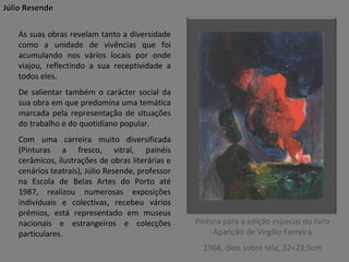 Júlio Resende
As suas obras revelam tanto a diversidade
como a unidade de vivências que foi
acumulando nos vários locais por onde
viajou, reflectindo a sua receptividade a
todos eles.
De salientar também o carácter social da
sua obra em que predomina uma temática
marcada pela representação de situações
do trabalho e do quotidiano popular.
Com uma carreira muito diversificada
(Pinturas a fresco, vitral, painéis
cerâmicos, ilustrações de obras literárias e
cenários teatrais), Júlio Resende, professor
na Escola de Belas Artes do Porto até
1987, realizou numerosas exposições
individuais e colectivas, recebeu vários
prémios, está representado em museus
nacionais e estrangeiros e colecções
particulares.

Pintura para a edição especial do livro
Aparição de Virgílio Ferreira
1968, óleo sobre tela, 32×23,5cm

 
