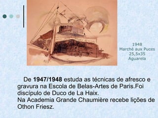 De  1947/1948  estuda as técnicas de afresco e gravura na Escola de Belas-Artes de Paris.Foi discípulo de Duco de La Haix. Na Academia Grande Chaumière recebe lições de Othon Friesz.   1948 Marché aux Puces 25,5x35 Aguarela 