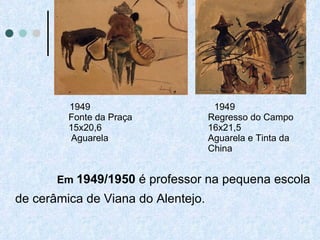 1949 Fonte da Praça 15x20,6  Aguarela 1949 Regresso do Campo 16x21,5 Aguarela e Tinta da China Em  1949/1950  é professor na pequena escola de cerâmica de Viana do Alentejo. 