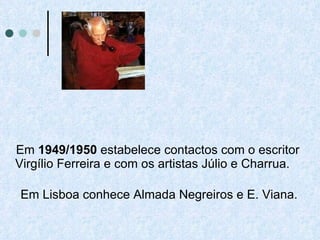 Em  1949/1950  estabelece contactos com o escritor Virgílio Ferreira e com os artistas Júlio e Charrua. Em Lisboa conhece Almada Negreiros e E. Viana.  