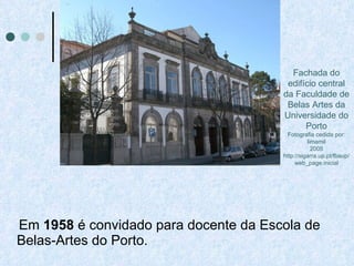 Em  1958  é convidado para docente da Escola de Belas-Artes do Porto.  Fachada do edifício central da Faculdade de Belas Artes da Universidade do Porto Fotografia cedida por: limamil 2005 http://sigarra.up.pt/fbaup/web_page.inicial 