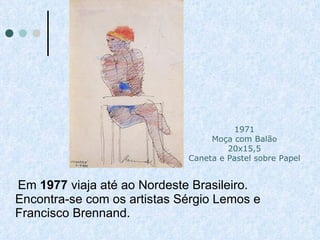 Em  1977  viaja até ao Nordeste Brasileiro. Encontra-se com os artistas Sérgio Lemos e Francisco Brennand. 1971 Moça com Balão 20x15,5 Caneta e Pastel sobre Papel 