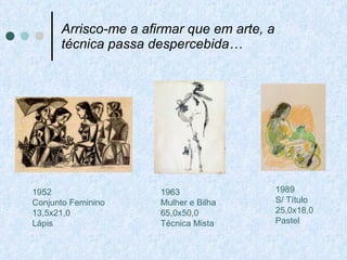 Arrisco-me a afirmar que em arte, a técnica passa despercebida… 1963 Mulher e Bilha 65,0x50,0 Técnica Mista 1989 S/ Título 25,0x18,0 Pastel 1952 Conjunto Feminino 13,5x21,0 Lápis 