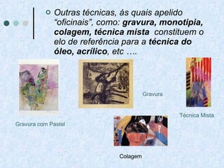 Outras técnicas, às quais apelido “oficinais”, como:  gravura, monotipia, colagem, técnica mista   constituem o elo de referência para a  técnica do óleo, acrílico , etc …. Gravura com Pastel Técnica Mista Colagem Gravura  