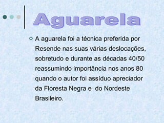 A aguarela foi a técnica preferida por Resende nas suas várias deslocações, sobretudo e durante as décadas 40/50 reassumindo importância nos anos 80 quando o autor foi assíduo apreciador da Floresta Negra e  do Nordeste Brasileiro.  Aguarela 