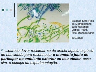 Estação Sete-Rios do Metropolitano, Júlio Resende, Lisboa, 1995. foto: Metropolitano de Lisboa   … .parece dever reclamar-se do artista aquela espécie de humildade para reconhecer  o momento justo de participar no ambiente exterior ao seu atelier , esse sim, o espaço da experimentação. … 