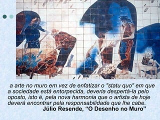 a arte no muro em vez de enfatizar o "statu quo" em que a sociedade está entorpecida, deveria despertá-la pelo oposto, isto é, pela nova harmonia que o artista de hoje deverá encontrar pela responsabilidade que lhe cabe.   Júlio Resende, “O Desenho no Muro”       