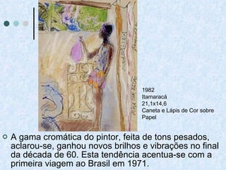 A gama cromática do pintor, feita de tons pesados, aclarou-se, ganhou novos brilhos e vibrações no final da década de 60. Esta tendência acentua-se com a primeira viagem ao Brasil em 1971.  1982 Itamaracá 21,1x14,6 Caneta e Lápis de Cor sobre Papel   