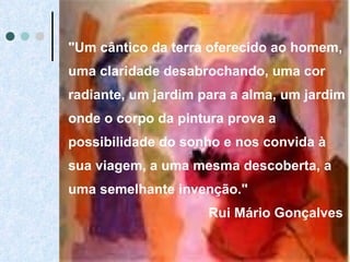 "Um cântico da terra oferecido ao homem, uma claridade desabrochando, uma cor radiante, um jardim para a alma, um jardim onde o corpo da pintura prova a possibilidade do sonho e nos convida à sua viagem, a uma mesma descoberta, a uma semelhante invenção."  Rui Mário Gonçalves 