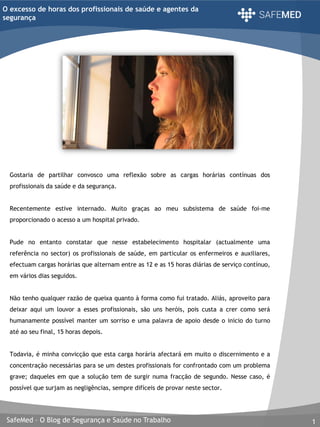 SafeMed – O Blog de Segurança e Saúde no Trabalho 1
O excesso de horas dos profissionais de saúde e agentes da
segurança
Gostaria de partilhar convosco uma reflexão sobre as cargas horárias contínuas dos
profissionais da saúde e da segurança.
Recentemente estive internado. Muito graças ao meu subsistema de saúde foi-me
proporcionado o acesso a um hospital privado.
Pude no entanto constatar que nesse estabelecimento hospitalar (actualmente uma
referência no sector) os profissionais de saúde, em particular os enfermeiros e auxiliares,
efectuam cargas horárias que alternam entre as 12 e as 15 horas diárias de serviço contínuo,
em vários dias seguidos.
Não tenho qualquer razão de queixa quanto à forma como fui tratado. Aliás, aproveito para
deixar aqui um louvor a esses profissionais, são uns heróis, pois custa a crer como será
humanamente possível manter um sorriso e uma palavra de apoio desde o inicio do turno
até ao seu final, 15 horas depois.
Todavia, é minha convicção que esta carga horária afectará em muito o discernimento e a
concentração necessárias para se um destes profissionais for confrontado com um problema
grave; daqueles em que a solução tem de surgir numa fracção de segundo. Nesse caso, é
possível que surjam as negligências, sempre difíceis de provar neste sector.
 