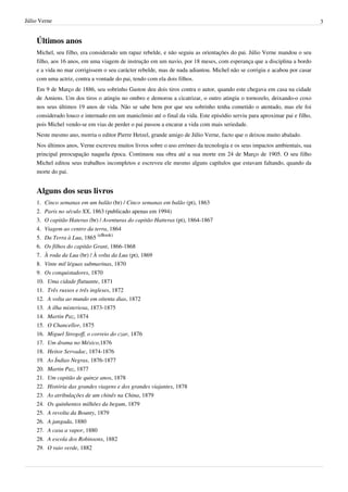 Júlio Verne                                                                                                               3


    Últimos anos
    Michel, seu filho, era considerado um rapaz rebelde, e não seguiu as orientações do pai. Júlio Verne mandou o seu
    filho, aos 16 anos, em uma viagem de instrução em um navio, por 18 meses, com esperança que a disciplina a bordo
    e a vida no mar corrigissem o seu carácter rebelde, mas de nada adiantou. Michel não se corrigiu e acabou por casar
    com uma actriz, contra a vontade do pai, tendo com ela dois filhos.
    Em 9 de Março de 1886, seu sobrinho Gaston deu dois tiros contra o autor, quando este chegava em casa na cidade
    de Amiens. Um dos tiros o atingiu no ombro e demorou a cicatrizar, o outro atingiu o tornozelo, deixando-o coxo
    nos seus últimos 19 anos de vida. Não se sabe bem por que seu sobrinho tenha cometido o atentado, mas ele foi
    considerado louco e internado em um manicômio até o final da vida. Este episódio serviu para aproximar pai e filho,
    pois Michel vendo-se em vias de perder o pai passou a encarar a vida com mais seriedade.
    Neste mesmo ano, morria o editor Pierre Hetzel, grande amigo de Júlio Verne, facto que o deixou muito abalado.
    Nos últimos anos, Verne escreveu muitos livros sobre o uso erróneo da tecnologia e os seus impactos ambientais, sua
    principal preocupação naquela época. Continuou sua obra até a sua morte em 24 de Março de 1905. O seu filho
    Michel editou seus trabalhos incompletos e escreveu ele mesmo alguns capítulos que estavam faltando, quando da
    morte do pai.


    Alguns dos seus livros
    1. Cinco semanas em um balão (br) / Cinco semanas em balão (pt), 1863
    2. Paris no século XX, 1863 (publicado apenas em 1994)
    3. O capitão Hateras (br) / Aventuras do capitão Hatteras (pt), 1864-1867
    4. Viagem ao centro da terra, 1864
    5. Da Terra à Lua, 1865 (eBook)
    6. Os filhos do capitão Grant, 1866-1868
    7. À roda da Lua (br) / À volta da Lua (pt), 1869
    8. Vinte mil léguas submarinas, 1870
    9. Os conquistadores, 1870
    10. Uma cidade flutuante, 1871
    11. Três russos e três ingleses, 1872
    12. A volta ao mundo em oitenta dias, 1872
    13. A ilha misteriosa, 1873-1875
    14. Martin Paz, 1874
    15. O Chancellor, 1875
    16. Miguel Strogoff, o correio do czar, 1876
    17. Um drama no México,1876
    18. Heitor Servadac, 1874-1876
    19. As Índias Negras, 1876-1877
    20. Martin Paz, 1877
    21. Um capitão de quinze anos, 1878
    22. História das grandes viagens e dos grandes viajantes, 1878
    23. As atribulações de um chinês na China, 1879
    24. Os quinhentos milhões da begum, 1879
    25. A revolta da Bounty, 1879
    26. A jangada, 1880
    27. A casa a vapor, 1880
    28. A escola dos Robinsons, 1882
    29. O raio verde, 1882
 
