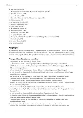 Júlio Verne                                                                                                                                  4


    30.   Dez horas de casa, 1882
    31.   O arquipélago em chamas (br) / Os piratas do arquipélago (pt), 1883
    32.   Kerabán, o teimoso, 1883
    33.   A estrela do Sul, 1884
    34.   Um bilhete de loteria (br) / Um bilhete de lotaria (pt), 1885
    35.   Matias Sandorf, 1885
    36.   O náufrago do Cynthia, 1885
    37.   Robur, o conquistador, 1886
    38.   Norte contra Sul, 1887
    39.   O caminho da França, 1887
    40.   Dois anos de férias, 1888
    41.   Família sem nome, 1888-1889
    42.   A esfinge dos gelos, 1895
    43.   O segredo de Wilhelm Storitz, 1898 (revisado em 1901 e publicado somente em 1985)
    44.   Os irmãos Kip, 1902
    45.   O senhor do mundo, 1904
    46.   O tio Robinson,1861


    Adaptações
    Do conjunto das obras de Júlio Verne, trinta e três foram levadas ao cinema, dando lugar a um total de noventa e
    cinco filmes, sem contar com as adaptações para séries de televisão. A obra mais vezes adaptada foi Miguel Strogoff
    (dezesseis vezes), seguida de Vinte Mil Léguas Submarinas (nove vezes) e Viagem ao Centro da Terra (cinco vezes).


    Principais filmes baseados nas suas obras
    • Viagem à Lua, de 1902, realizado por Georges Méliès.
    • A ilha misteriosa, de 1951, realizado por Spencer Gordon Bennet e protagonizada por Richard Crane.
    • 20.000 léguas submarinas, de 1954, realizado por Richard Fleischer com Kirk Douglas no papel de Ned e James
      Mason como o capitão Nemo.
    • Michel Strogoff, de 1956, realizado por Carmine Gallone e com Curd Jürgens como Miguel Strogoff.
    • A volta ao mundo em 80 dias, de 1956, realizado por Michael Anderson com David Niven como Phileas Fogg e
      Cantinflas como Passpartout.
    • Da Terra à Lua, de 1958, realizado por Byron Haskin com Joseph Cotten, Debra Paget e George Sanders.
    • Viagem ao centro da Terra, de 1959, realizado por Henry Levin e protagonizada por James Mason.
    • A ilha misteriosa, de 1961, realizado por Cy Endfield com Michael Craig como protagonista.
    • Os filhos do capitão Grant, de 1962, realizado por Robert Stevenson e com Maurice Chevalier, George Sanders e
      Hayley Mills como protagonistas.
    • Cinco semanas em balão, de 1962, realizado por Irwin Allen, com Red Buttons e Barbara Eden.
    • O farol do fim do mundo, de 1971, realizado por Kevin Billington e interpretado por Kirk Douglas, Yul Brynner e
      Fernando Rey.
    • A volta ao mundo em 80 dias, de 2004, realizado por Frank Coraci, com Jackie Chan.
    • A ilha misteriosa de Júlio Verne, filme para a televisão de 2005, realizado por Russell Mulcahy e interpretado por
      Kyle MacLachlan, Patrick Stewart e Gabrielle Anwar.
    • Viagem ao centro da terra, de 2008, realizado por Eric Brevig e interpretado por Brendan Fraser, Josh
      Hutcherson e Anita Briem.
    [1] Ronaldo Rogério de Freitas Mourão. Cem anos da morte de Júlio Verne (http:/ / www. ihgrgs. org. br/ Contribuicoes/
        centenario_morte_julio_verne. htm). Instituto Histórico e Geográfico do Rio Grande do Sul. Página visitada em 13 de abril de 2010.
 