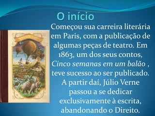 Começou sua carreira literária
em Paris, com a publicação de
 algumas peças de teatro. Em
   1863, um dos seus contos,
Cinco semanas em um balão ,
teve sucesso ao ser publicado.
    A partir daí, Júlio Verne
      passou a se dedicar
   exclusivamente à escrita,
    abandonando o Direito.
 