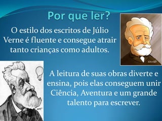 O estilo dos escritos de Júlio
Verne é fluente e consegue atrair
  tanto crianças como adultos.

             A leitura de suas obras diverte e
            ensina, pois elas conseguem unir
             Ciência, Aventura e um grande
                   talento para escrever.
 