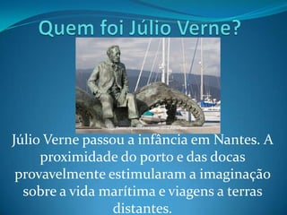 Júlio Verne passou a infância em Nantes. A
     proximidade do porto e das docas
 provavelmente estimularam a imaginação
  sobre a vida marítima e viagens a terras
                 distantes.
 