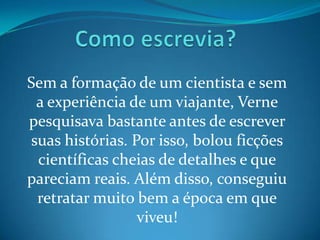 Sem a formação de um cientista e sem
 a experiência de um viajante, Verne
pesquisava bastante antes de escrever
suas histórias. Por isso, bolou ficções
 científicas cheias de detalhes e que
pareciam reais. Além disso, conseguiu
 retratar muito bem a época em que
                 viveu!
 