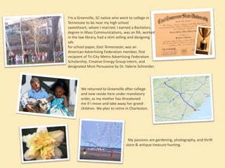 I’m a Greenville, SC native who went to college in
Tennessee to be near my high school sweetheart,
whom I married. I earned a Bachelors degree in
Mass Communications, was an RA, worked in the
law library, had a stint selling and designing ads
for school paper, East Tennessean, was an
American Advertising Federation member, first
recipient of Tri-City Metro Advertising Federation
Scholarship, Creative Energy Group intern, and
designated Most Persuasive by Dr. Valerie Schneider.

We returned to Greenville after college
and now reside here under mandatory
order, as my mother has threatened
me if I move and take away her grandchildren. We plan to retire in Charleston.

My passions are gardening, photography, and thrift
store & antique treasure hunting.

 