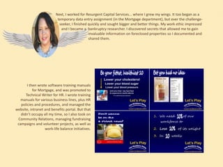 Next, I worked for Resurgent Capital Services... where I grew my wings. It too began as a
temporary data entry assignment (in the Mortgage department), but ever the challengeseeker, I finished quickly and sought bigger and better things. My work ethic impressed
and I became a bankruptcy researcher. I discovered secrets that allowed me to gain
invaluable information on foreclosed properties so I documented and
shared them.

I then wrote software training manuals
for Mortgage, and was promoted to
Technical Writer for HR. I wrote training
manuals for various business lines, plus HR
policies and procedures, and managed the
website, intranet and benefits portal. But that
didn’t occupy all my time, so I also took on
Community Relations, managing fundraising
campaigns and volunteer projects, as well as
work-life balance initiatives.

 
