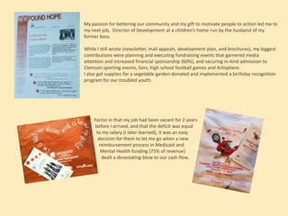 My passion for bettering our community and my gift to motivate people to action led me to
my next job, Director of Development at a children’s home run by the husband of my
former boss.
While I still wrote (newsletter, mail appeals, development plan, and brochures), my biggest
contributions were planning and executing fundraising events that garnered media
attention and increased financial sponsorship (60%), and securing in-kind admission to
Clemson sporting events, fairs, high school football games and Artisphere.
I also got supplies for a vegetable garden donated and implemented a birthday recognition
program for our troubled youth.

Factor in that my job had been vacant for 2 years
before I arrived, and that the deficit was equal
to my salary (I later learned), it was an easy
decision for them to let me go when a new
reimbursement process in Medicaid and
Mental Health funding (75% of revenue)
dealt a devastating blow to our cash flow.

 