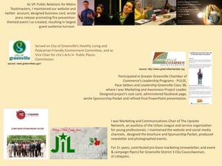 As VP, Public Relations for Metro
Toastmasters, I maintained our website and
twitter account, designed business card, wrote
press release promoting fire preventionthemed event I co-created, resulting in largest
guest audience turnout.

Served on City of Greenville’s Healthy Living and
Pedestrian Friendly Environment Committee, and as
Vice Chair for city’s Arts in Public Places
Commission.
source: www.greenvillesc.gov/
source: http://www.greenvillechamber.org

Participated in Greater Greenville Chamber of
Commerce’s Leadership Programs - PULSE,
Pace-Setters and Leadership Greenville Class 38,
where I was Marketing and Awareness Project Leader.
Designed project’s rack card, administered facebook page,
wrote Sponsorship Packet and refined final PowerPoint presentation.

Adore Amore Photography

I was Marketing and Communications Chair of The Upstate Network,
an auxiliary of the Urban League and service organization for young
professionals. I maintained the website and social media channels,
designed the brochure and Sponsorship Packet, produced newsletter
and photographed events.
For 2+ years, contributed pro bono marketing (enewsletter, and event
& campaign flyers) for Greenville District 3 City Councilwoman,
Jil Littlejohn.

 