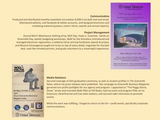 Communication
Produced and distributed monthly newsletter (circulation 6,000+) via bulk mail and email.
Maintained website, and facebook & twitter accounts, and designed brochures and
marketing material (posters, event t-shirts, awards and annual reports).

Project Management
Annual Men’s Wearhouse clothing drive, MLK Day: Hope is Essential, Hands on
Greenville Day, weekly budgeting workshops, Walk for the Homeless (introduced and
managed electronic registration, a toiletries drive and top fundraiser awards & prizes),
and Musical Extravaganza taught me to be on top of every detail, negotiate for the best
deal, seek like-minded partners, and guide volunteers to a meaningful experience.

Media Relations
Secured coverage of GED graduation ceremony, as well as student profiles in The Greenville
News, where my press releases were published. My campaign to Greenville Business Magazine
garnered non-profit spotlights for our agency and program. I appeared on “The Peggy Denny
Show,” wrote and recorded Walk PSAs at HIS Radio, had my event and program PSAs air on
Entercom, ClearChannel and Cox radio stations, and secured radio interviews to promote
events.
While the work was fulfilling, I longed to return to the for—profit world, specifically corporate
communications.

 