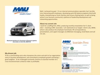 Well, I achieved my goal - I’m an internal communications specialist, but I terribly
miss interacting with employees, developing work-life balance programs that build
loyalty, championing our local charities and virtues of giving back, as well as being
active in our business community’s plethora of leadership development and
networking opportunities.

About my current role
I work for a staffing firm, MAU, producing monthly enewsletters for 9 client
sites— reaching 2,900 associates. I am stationed at our largest client’s site, BMW,
where I also produce the employee hand-book, HR correspondence,
presentations, and urgent messages via SMS/text messaging, email blasts and call
‘em alls.

My dream job
To be a commanding voice who champions the vision and spirit of an organization
savvy in business development, and committed to employee growth and being a
good neighbor. To be challenged constantly. And be an essential member of a
cross-functional team united to make us profitable.

 