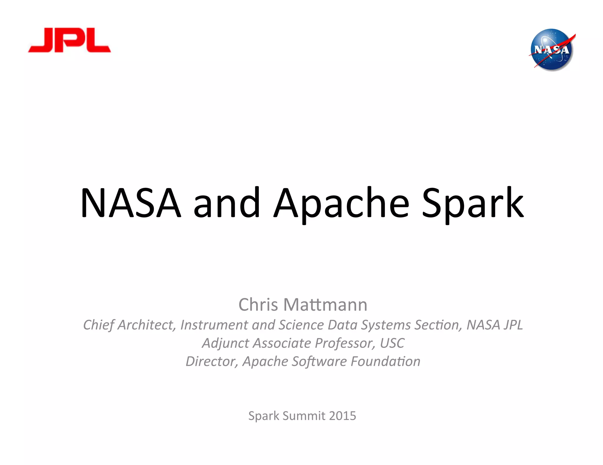 NASA	
  and	
  Apache	
  Spark	
  
	
  
Chris	
  Ma2mann	
  
Chief	
  Architect,	
  Instrument	
  and	
  Science	
  Data	
  Systems	
  Sec6on,	
  NASA	
  JPL	
  
Adjunct	
  Associate	
  Professor,	
  USC	
  
Director,	
  Apache	
  So?ware	
  Founda6on	
  
	
  
	
  
Spark	
  Summit	
  2015	
  
 
