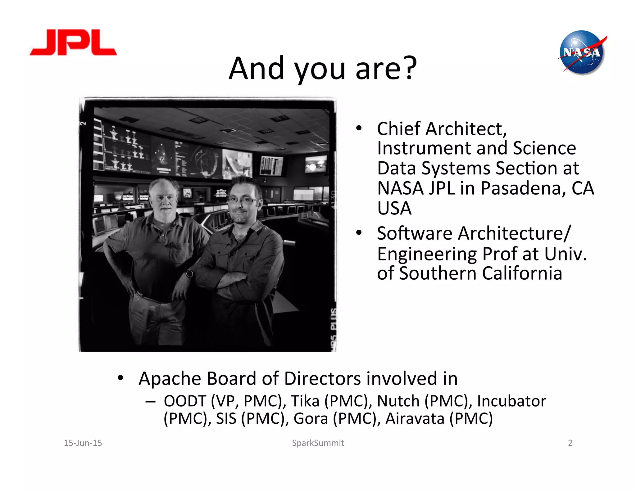 And	
  you	
  are?	
  
•  Apache	
  Board	
  of	
  Directors	
  involved	
  in	
  
–  OODT	
  (VP,	
  PMC),	
  Tika	
  (PMC),	
  Nutch	
  (PMC),	
  Incubator	
  
(PMC),	
  SIS	
  (PMC),	
  Gora	
  (PMC),	
  Airavata	
  (PMC)	
  
•  Chief	
  Architect,	
  
Instrument	
  and	
  Science	
  
Data	
  Systems	
  SecLon	
  at	
  
NASA	
  JPL	
  in	
  Pasadena,	
  CA	
  
USA	
  
•  SoPware	
  Architecture/
Engineering	
  Prof	
  at	
  Univ.	
  
of	
  Southern	
  California	
  	
  
15-­‐Jun-­‐15	
   2	
  SparkSummit	
  
 