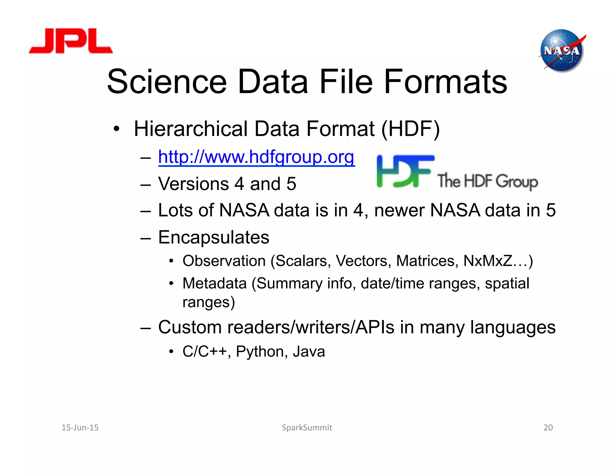 Science Data File Formats
•  Hierarchical Data Format (HDF)
–  http://www.hdfgroup.org
–  Versions 4 and 5
–  Lots of NASA data is in 4, newer NASA data in 5
–  Encapsulates
•  Observation (Scalars, Vectors, Matrices, NxMxZ…)
•  Metadata (Summary info, date/time ranges, spatial
ranges)
–  Custom readers/writers/APIs in many languages
•  C/C++, Python, Java
15-­‐Jun-­‐15	
   SparkSummit	
   20	
  
 