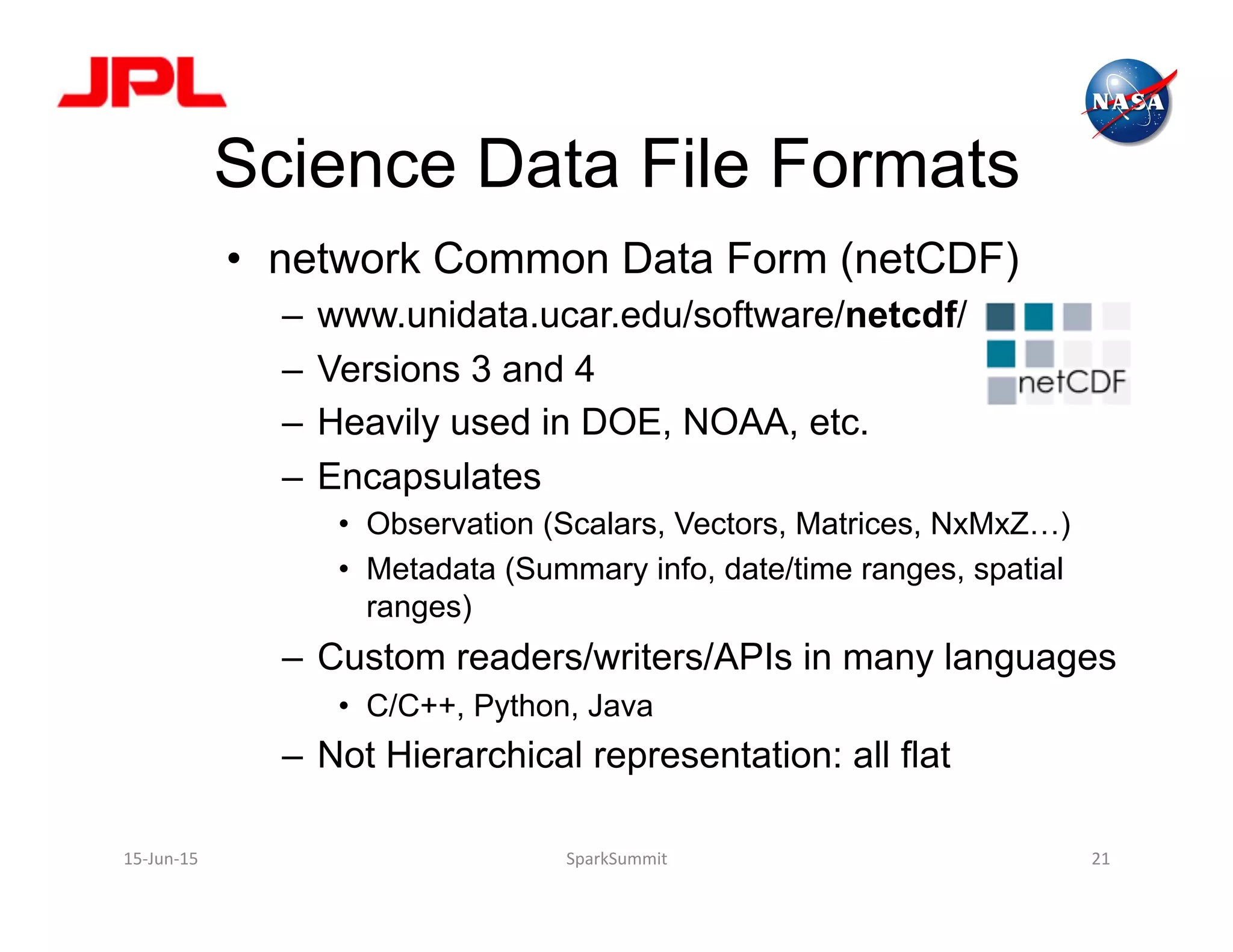 Science Data File Formats
•  network Common Data Form (netCDF)
–  www.unidata.ucar.edu/software/netcdf/
–  Versions 3 and 4
–  Heavily used in DOE, NOAA, etc.
–  Encapsulates
•  Observation (Scalars, Vectors, Matrices, NxMxZ…)
•  Metadata (Summary info, date/time ranges, spatial
ranges)
–  Custom readers/writers/APIs in many languages
•  C/C++, Python, Java
–  Not Hierarchical representation: all flat
15-­‐Jun-­‐15	
   SparkSummit	
   21	
  
 