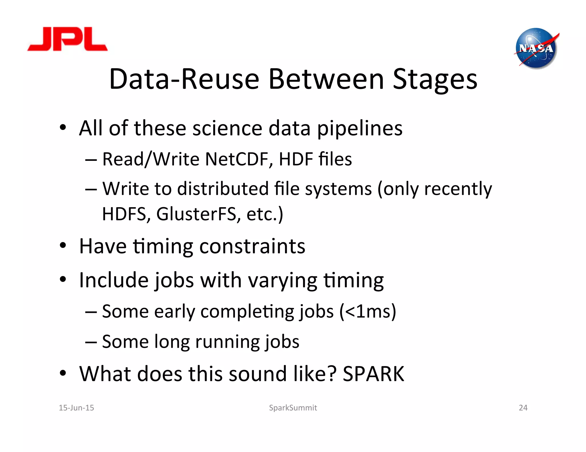 Data-­‐Reuse	
  Between	
  Stages	
  
•  All	
  of	
  these	
  science	
  data	
  pipelines	
  
– Read/Write	
  NetCDF,	
  HDF	
  ﬁles	
  
– Write	
  to	
  distributed	
  ﬁle	
  systems	
  (only	
  recently	
  
HDFS,	
  GlusterFS,	
  etc.)	
  
•  Have	
  Lming	
  constraints	
  
•  Include	
  jobs	
  with	
  varying	
  Lming	
  	
  
– Some	
  early	
  compleLng	
  jobs	
  (<1ms)	
  
– Some	
  long	
  running	
  jobs	
  
•  What	
  does	
  this	
  sound	
  like?	
  SPARK	
  
15-­‐Jun-­‐15	
   SparkSummit	
   24	
  
 