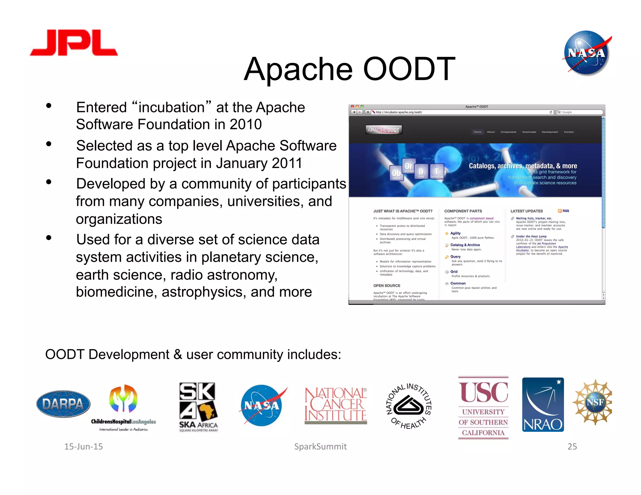 Apache OODT
•  Entered “incubation” at the Apache
Software Foundation in 2010
•  Selected as a top level Apache Software
Foundation project in January 2011
•  Developed by a community of participants
from many companies, universities, and
organizations
•  Used for a diverse set of science data
system activities in planetary science,
earth science, radio astronomy,
biomedicine, astrophysics, and more
OODT Development & user community includes:
http://oodt.apache.org
15-­‐Jun-­‐15	
   SparkSummit	
   25	
  
 