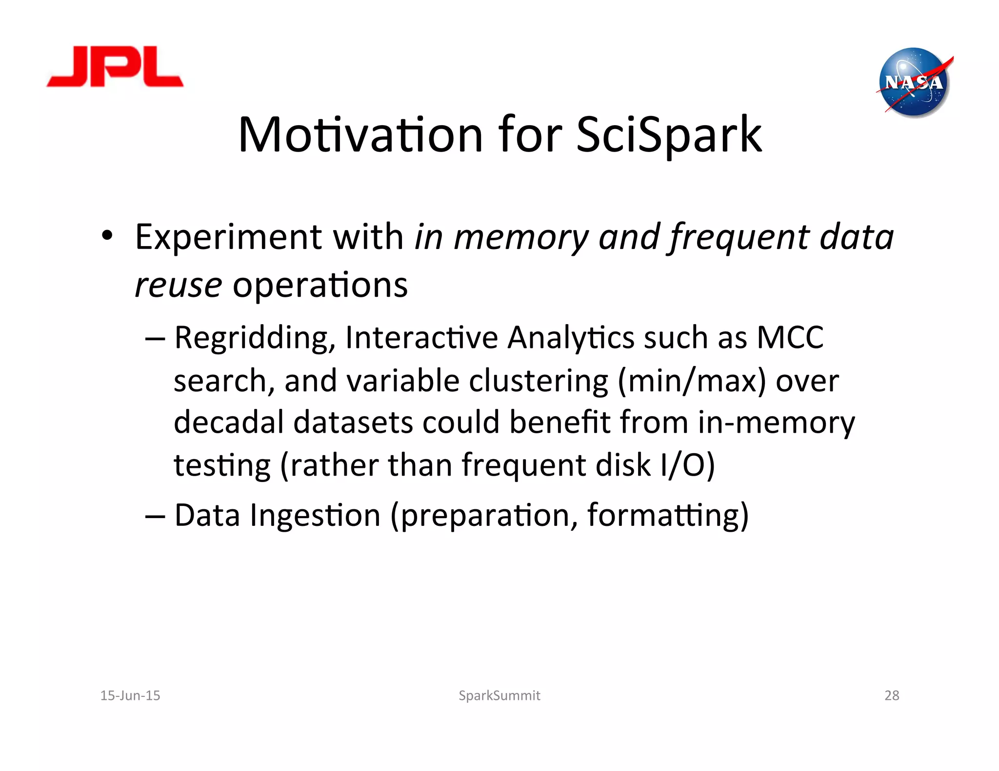 MoLvaLon	
  for	
  SciSpark	
  
•  Experiment	
  with	
  in	
  memory	
  and	
  frequent	
  data	
  
reuse	
  operaLons	
  
– Regridding,	
  InteracLve	
  AnalyLcs	
  such	
  as	
  MCC	
  
search,	
  and	
  variable	
  clustering	
  (min/max)	
  over	
  
decadal	
  datasets	
  could	
  beneﬁt	
  from	
  in-­‐memory	
  
tesLng	
  (rather	
  than	
  frequent	
  disk	
  I/O)	
  
– Data	
  IngesLon	
  (preparaLon,	
  formaong)	
  
15-­‐Jun-­‐15	
   SparkSummit	
   28	
  
 